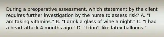 During a preoperative assessment, which statement by the client requires further investigation by the nurse to assess risk? A. "I am taking vitamins." B. "I drink a glass of wine a night." C. "I had a heart attack 4 months ago." D. "I don't like latex balloons."