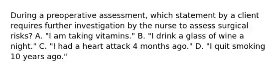 During a preoperative assessment, which statement by a client requires further investigation by the nurse to assess surgical risks? A. "I am taking vitamins." B. "I drink a glass of wine a night." C. "I had a heart attack 4 months ago." D. "I quit smoking 10 years ago."