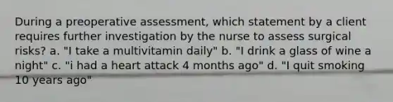 During a preoperative assessment, which statement by a client requires further investigation by the nurse to assess surgical risks? a. "I take a multivitamin daily" b. "I drink a glass of wine a night" c. "i had a heart attack 4 months ago" d. "I quit smoking 10 years ago"