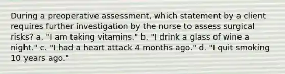 During a preoperative assessment, which statement by a client requires further investigation by the nurse to assess surgical risks? a. "I am taking vitamins." b. "I drink a glass of wine a night." c. "I had a heart attack 4 months ago." d. "I quit smoking 10 years ago."