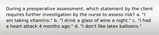 During a preoperative assessment, which statement by the client requires further investigation by the nurse to assess risk? a. "I am taking vitamins." b. "I drink a glass of wine a night." c. "I had a heart attack 4 months ago." d. "I don't like latex balloons."