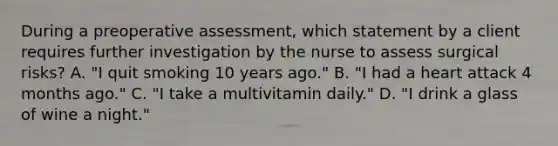 During a preoperative assessment, which statement by a client requires further investigation by the nurse to assess surgical risks? A. "I quit smoking 10 years ago." B. "I had a heart attack 4 months ago." C. "I take a multivitamin daily." D. "I drink a glass of wine a night."