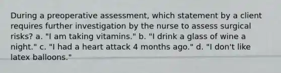 During a preoperative assessment, which statement by a client requires further investigation by the nurse to assess surgical risks? a. "I am taking vitamins." b. "I drink a glass of wine a night." c. "I had a heart attack 4 months ago." d. "I don't like latex balloons."