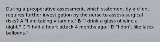 During a preoperative assessment, which statement by a client requires further investigation by the nurse to assess surgical risks? A "I am taking vitamins." B "I drink a glass of wine a night." C "I had a heart attack 4 months ago." D "I don't like latex balloons."