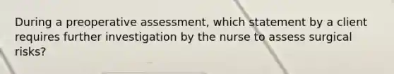 During a preoperative assessment, which statement by a client requires further investigation by the nurse to assess surgical risks?