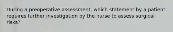 During a preoperative assessment, which statement by a patient requires further investigation by the nurse to assess surgical risks?