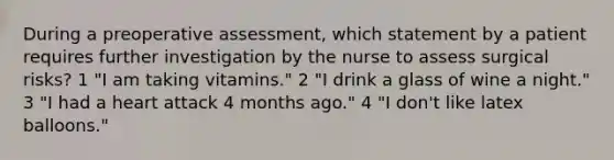 During a preoperative assessment, which statement by a patient requires further investigation by the nurse to assess surgical risks? 1 "I am taking vitamins." 2 "I drink a glass of wine a night." 3 "I had a heart attack 4 months ago." 4 "I don't like latex balloons."