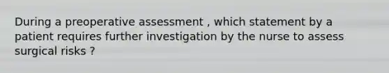 During a preoperative assessment , which statement by a patient requires further investigation by the nurse to assess surgical risks ?