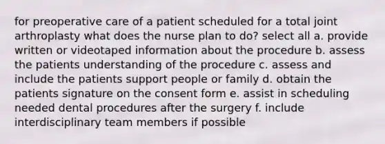 for preoperative care of a patient scheduled for a total joint arthroplasty what does the nurse plan to do? select all a. provide written or videotaped information about the procedure b. assess the patients understanding of the procedure c. assess and include the patients support people or family d. obtain the patients signature on the consent form e. assist in scheduling needed dental procedures after the surgery f. include interdisciplinary team members if possible