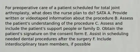 For preoperative care of a patient scheduled for total joint arthroplasty, what does the nurse plan to do? SATA A. Provide written or videotaped information about the procedure B. Assess the patient's understanding of the procedure C. Assess and include the patient's support people or family D. Obtain the patient's signature on the consent form E. Assist in scheduling needed dental procedures after the surgery F. Include interdisciplinary team members, if possible