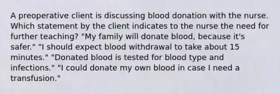 A preoperative client is discussing blood donation with the nurse. Which statement by the client indicates to the nurse the need for further teaching? "My family will donate blood, because it's safer." "I should expect blood withdrawal to take about 15 minutes." "Donated blood is tested for blood type and infections." "I could donate my own blood in case I need a transfusion."