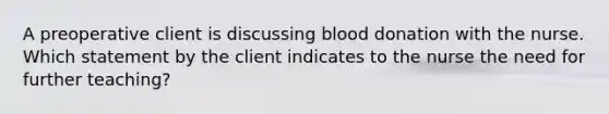 A preoperative client is discussing blood donation with the nurse. Which statement by the client indicates to the nurse the need for further teaching?