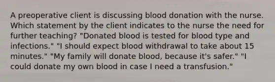 A preoperative client is discussing blood donation with the nurse. Which statement by the client indicates to the nurse the need for further teaching? "Donated blood is tested for blood type and infections." "I should expect blood withdrawal to take about 15 minutes." "My family will donate blood, because it's safer." "I could donate my own blood in case I need a transfusion."