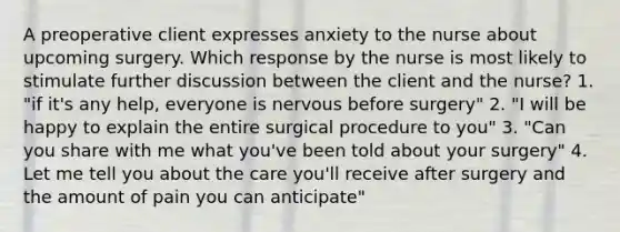 A preoperative client expresses anxiety to the nurse about upcoming surgery. Which response by the nurse is most likely to stimulate further discussion between the client and the nurse? 1. "if it's any help, everyone is nervous before surgery" 2. "I will be happy to explain the entire surgical procedure to you" 3. "Can you share with me what you've been told about your surgery" 4. Let me tell you about the care you'll receive after surgery and the amount of pain you can anticipate"