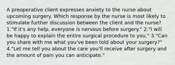 A preoperative client expresses anxiety to the nurse about upcoming surgery. Which response by the nurse is most likely to stimulate further discussion between the client and the nurse? 1."If it's any help, everyone is nervous before surgery." 2."I will be happy to explain the entire surgical procedure to you." 3."Can you share with me what you've been told about your surgery?" 4."Let me tell you about the care you'll receive after surgery and the amount of pain you can anticipate."