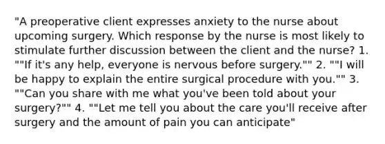 "A preoperative client expresses anxiety to the nurse about upcoming surgery. Which response by the nurse is most likely to stimulate further discussion between the client and the nurse? 1. ""If it's any help, everyone is nervous before surgery."" 2. ""I will be happy to explain the entire surgical procedure with you."" 3. ""Can you share with me what you've been told about your surgery?"" 4. ""Let me tell you about the care you'll receive after surgery and the amount of pain you can anticipate"