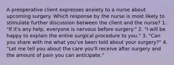 A preoperative client expresses anxiety to a nurse about upcoming surgery. Which response by the nurse is most likely to stimulate further discussion between the client and the nurse? 1. "If it's any help, everyone is nervous before surgery." 2. "I will be happy to explain the entire surgical procedure to you." 3. "Can you share with me what you've been told about your surgery?" 4. "Let me tell you about the care you'll receive after surgery and the amount of pain you can anticipate."