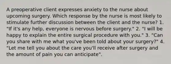 A preoperative client expresses anxiety to the nurse about upcoming surgery. Which response by the nurse is most likely to stimulate further discussion between the client and the nurse? 1. "If it's any help, everyone is nervous before surgery." 2. "I will be happy to explain the entire surgical procedure with you." 3. "Can you share with me what you've been told about your surgery?" 4. "Let me tell you about the care you'll receive after surgery and the amount of pain you can anticipate".