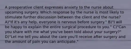 A preoperative client expresses anxiety to the nurse about upcoming surgery. Which response by the nurse is most likely to stimulate further discussion between the client and the nurse? A)"If it's any help, everyone is nervous before surgery." B)"I will be happy to explain the entire surgical procedure to you." C)"Can you share with me what you've been told about your surgery?" D)"Let me tell you about the care you'll receive after surgery and the amount of pain you can anticipate."