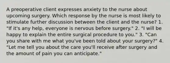 A preoperative client expresses anxiety to the nurse about upcoming surgery. Which response by the nurse is most likely to stimulate further discussion between the client and the nurse? 1. "If it's any help, everyone is nervous before surgery." 2. "I will be happy to explain the entire surgical procedure to you." 3. "Can you share with me what you've been told about your surgery?" 4. "Let me tell you about the care you'll receive after surgery and the amount of pain you can anticipate."