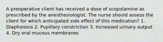 A preoperative client has received a dose of scopolamine as prescribed by the anesthesiologist. The nurse should assess the client for which anticipated side effect of this medication? 1. Diaphoresis 2. Pupillary constriction 3. Increased urinary output 4. Dry oral mucous membranes