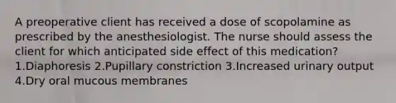 A preoperative client has received a dose of scopolamine as prescribed by the anesthesiologist. The nurse should assess the client for which anticipated side effect of this medication? 1.Diaphoresis 2.Pupillary constriction 3.Increased urinary output 4.Dry oral mucous membranes