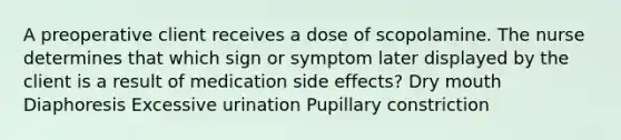 A preoperative client receives a dose of scopolamine. The nurse determines that which sign or symptom later displayed by the client is a result of medication side effects? Dry mouth Diaphoresis Excessive urination Pupillary constriction