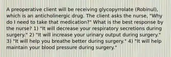 A preoperative client will be receiving glycopyrrolate (Robinul), which is an anticholinergic drug. The client asks the nurse, "Why do I need to take that medication?" What is the best response by the nurse? 1) "It will decrease your respiratory secretions during surgery." 2) "It will increase your urinary output during surgery." 3) "It will help you breathe better during surgery." 4) "It will help maintain your blood pressure during surgery."