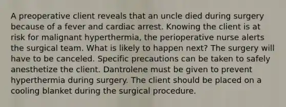 A preoperative client reveals that an uncle died during surgery because of a fever and cardiac arrest. Knowing the client is at risk for malignant hyperthermia, the perioperative nurse alerts the surgical team. What is likely to happen next? The surgery will have to be canceled. Specific precautions can be taken to safely anesthetize the client. Dantrolene must be given to prevent hyperthermia during surgery. The client should be placed on a cooling blanket during the surgical procedure.