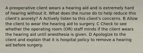 A preoperative client wears a hearing aid and is extremely hard of hearing without it. What does the nurse do to help reduce this client's anxiety? A Actively listen to this client's concerns. B Allow the client to wear the hearing aid to surgery. C Check to see whether the operating room (OR) staff minds if the client wears the hearing aid until anesthesia is given. D Apologize to the client and explain that it is hospital policy to remove a hearing aid before surgery.