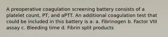 A preoperative coagulation screening battery consists of a platelet count, PT, and aPTT. An additional coagulation test that could be included in this battery is a: a. Fibrinogen b. Factor VIII assay c. Bleeding time d. Fibrin split products