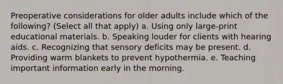 Preoperative considerations for older adults include which of the following? (Select all that apply) a. Using only large-print educational materials. b. Speaking louder for clients with hearing aids. c. Recognizing that sensory deficits may be present. d. Providing warm blankets to prevent hypothermia. e. Teaching important information early in the morning.