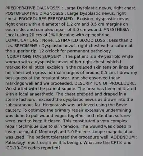 PREOPERATIVE DIAGNOSES : Large Dysplastic nevus, right chest. POSTOPERATIVE DIAGNOSES : Large Dysplastic nevus, right chest. PROCEDURES PERFORMED : Excision, dysplastic nevus, right chest with a diameter of 1.2 cm and 0.5 cm margins on each side, and complex repair of 4.0 cm wound. ANESTHESIA : Local using 20 ccs of 1% lidocaine with epinephrine. COMPLICATIONS : None. ESTIMATED BLOOD LOSS : Less than 2 ccs. SPECIMENS : Dysplastic nevus, right chest with a suture at the superior tip, 12 o'clock for permanent pathology. INDICATIONS FOR SURGERY : The patient is a 49-year-old white woman with a dysplastic nevus of her right chest, which I marked for elliptical excision in the relaxed skin tension lines of her chest with gross normal margins of around 0.5 cm. I drew my best guess at the resultant scar, and she observed these markings well and we proceeded. DESCRIPTION OF PROCEDURE: We started with the patient supine. The area has been infiltrated with a local anaesthetic. The chest prepped and draped in a sterile fashion. I excised the dysplastic nevus as drawn into the subcutaneous fat. Hemostasis was achieved using the Bovie cautery. To optimize the primary repair extensive undermining was done to pull wound edges together and retention sutures were used to keep it closed. This constituted a very complex repair technique due to skin tension. The wound was closed in layers using 4-0 Monocryl and 5-0 Prolene. Loupe magnification was used. The patient tolerated the procedure well. ADDENDUM : Pathology report confirms it is benign. What are the CPT® and ICD-10-CM codes reported?