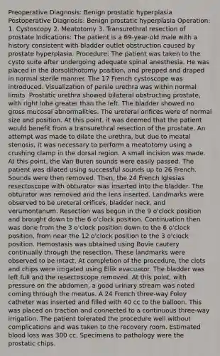 Preoperative Diagnosis: Benign prostatic hyperplasia Postoperative Diagnosis: Benign prostatic hyperplasia Operation: 1. Cystoscopy 2. Meatotomy 3. Transurethral resection of prostate Indications: The patient is a 69-year-old male with a history consistent with bladder outlet obstruction caused by prostate hyperplasia. Procedure: The patient was taken to the cysto suite after undergoing adequate spinal anesthesia. He was placed in the dorsolithotomy position, and prepped and draped in normal sterile manner. The 17 French cystoscope was introduced. Visualization of penile urethra was within normal limits. Prostatic urethra showed bilateral obstructing prostate, with right lobe greater than the left. The bladder showed no gross mucosal abnormalities. The ureteral orifices were of normal size and position. At this point, it was deemed that the patient would benefit from a transurethral resection of the prostate. An attempt was made to dilate the urethra, but due to meatal stenosis, it was necessary to perform a meatotomy using a crushing clamp in the dorsal region. A small incision was made. At this point, the Van Buren sounds were easily passed. The patient was dilated using successful sounds up to 26 French. Sounds were then removed. Then, the 24 French Iglesias resectoscope with obturator was inserted into the bladder. The obturator was removed and the lens inserted. Landmarks were observed to be ureteral orifices, bladder neck, and verumontanum. Resection was begun in the 9 o'clock position and brought down to the 6 o'clock position. Continuation then was done from the 3 o'clock position down to the 6 o'clock position, from near the 12 o'clock position to the 3 o'clock position. Hemostasis was obtained using Bovie cautery continually through the resection. These landmarks were observed to be intact. At completion of the procedure, the clots and chips were irrigated using Ellik evacuator. The bladder was left full and the resectoscope removed. At this point, with pressure on the abdomen, a good urinary stream was noted coming through the meatus. A 24 French three-way Foley catheter was inserted and filled with 40 cc to the balloon. This was placed on traction and connected to a continuous three-way irrigation. The patient tolerated the procedure well without complications and was taken to the recovery room. Estimated blood loss was 300 cc. Specimens to pathology were the prostatic chips.
