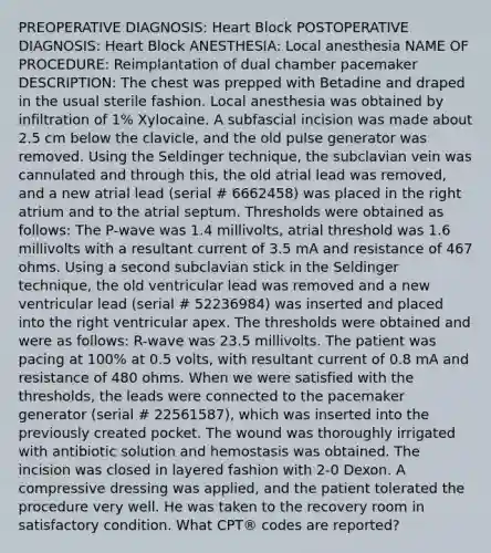 PREOPERATIVE DIAGNOSIS: Heart Block POSTOPERATIVE DIAGNOSIS: Heart Block ANESTHESIA: Local anesthesia NAME OF PROCEDURE: Reimplantation of dual chamber pacemaker DESCRIPTION: The chest was prepped with Betadine and draped in the usual sterile fashion. Local anesthesia was obtained by infiltration of 1% Xylocaine. A subfascial incision was made about 2.5 cm below the clavicle, and the old pulse generator was removed. Using the Seldinger technique, the subclavian vein was cannulated and through this, the old atrial lead was removed, and a new atrial lead (serial # 6662458) was placed in the right atrium and to the atrial septum. Thresholds were obtained as follows: The P-wave was 1.4 millivolts, atrial threshold was 1.6 millivolts with a resultant current of 3.5 mA and resistance of 467 ohms. Using a second subclavian stick in the Seldinger technique, the old ventricular lead was removed and a new ventricular lead (serial # 52236984) was inserted and placed into the right ventricular apex. The thresholds were obtained and were as follows: R-wave was 23.5 millivolts. The patient was pacing at 100% at 0.5 volts, with resultant current of 0.8 mA and resistance of 480 ohms. When we were satisfied with the thresholds, the leads were connected to the pacemaker generator (serial # 22561587), which was inserted into the previously created pocket. The wound was thoroughly irrigated with antibiotic solution and hemostasis was obtained. The incision was closed in layered fashion with 2-0 Dexon. A compressive dressing was applied, and the patient tolerated the procedure very well. He was taken to the recovery room in satisfactory condition. What CPT® codes are reported?