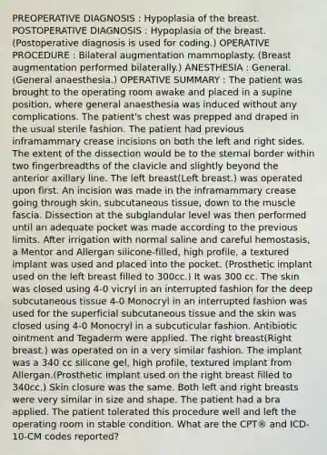 PREOPERATIVE DIAGNOSIS : Hypoplasia of the breast. POSTOPERATIVE DIAGNOSIS : Hypoplasia of the breast. (Postoperative diagnosis is used for coding.) OPERATIVE PROCEDURE : Bilateral augmentation mammoplasty. (Breast augmentation performed bilaterally.) ANESTHESIA : General. (General anaesthesia.) OPERATIVE SUMMARY : The patient was brought to the operating room awake and placed in a supine position, where general anaesthesia was induced without any complications. The patient's chest was prepped and draped in the usual sterile fashion. The patient had previous inframammary crease incisions on both the left and right sides. The extent of the dissection would be to the sternal border within two fingerbreadths of the clavicle and slightly beyond the anterior axillary line. The left breast(Left breast.) was operated upon first. An incision was made in the inframammary crease going through skin, subcutaneous tissue, down to the muscle fascia. Dissection at the subglandular level was then performed until an adequate pocket was made according to the previous limits. After irrigation with normal saline and careful hemostasis, a Mentor and Allergan silicone-filled, high profile, a textured implant was used and placed into the pocket. (Prosthetic implant used on the left breast filled to 300cc.) It was 300 cc. The skin was closed using 4-0 vicryl in an interrupted fashion for the deep subcutaneous tissue 4-0 Monocryl in an interrupted fashion was used for the superficial subcutaneous tissue and the skin was closed using 4-0 Monocryl in a subcuticular fashion. Antibiotic ointment and Tegaderm were applied. The right breast(Right breast.) was operated on in a very similar fashion. The implant was a 340 cc silicone gel, high profile, textured implant from Allergan.(Prosthetic implant used on the right breast filled to 340cc.) Skin closure was the same. Both left and right breasts were very similar in size and shape. The patient had a bra applied. The patient tolerated this procedure well and left the operating room in stable condition. What are the CPT® and ICD-10-CM codes reported?