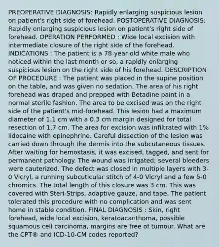 PREOPERATIVE DIAGNOSIS: Rapidly enlarging suspicious lesion on patient's right side of forehead. POSTOPERATIVE DIAGNOSIS: Rapidly enlarging suspicious lesion on patient's right side of forehead. OPERATION PERFORMED : Wide local excision with intermediate closure of the right side of the forehead. INDICATIONS : The patient is a 78-year-old white male who noticed within the last month or so, a rapidly enlarging suspicious lesion on the right side of his forehead. DESCRIPTION OF PROCEDURE : The patient was placed in the supine position on the table, and was given no sedation. The area of his right forehead was draped and prepped with Betadine paint in a normal sterile fashion. The area to be excised was on the right side of the patient's mid-forehead. This lesion had a maximum diameter of 1.1 cm with a 0.3 cm margin designed for total resection of 1.7 cm. The area for excision was infiltrated with 1% lidocaine with epinephrine. Careful dissection of the lesion was carried down through the dermis into the subcutaneous tissues. After waiting for hemostasis, it was excised, tagged, and sent for permanent pathology. The wound was irrigated; several bleeders were cauterized. The defect was closed in multiple layers with 3-0 Vicryl, a running subcuticular stitch of 4-0 Vicryl and a few 5-0 chromics. The total length of this closure was 3 cm. This was covered with Steri-Strips, adaptive gauze, and tape. The patient tolerated this procedure with no complication and was sent home in stable condition. FINAL DIAGNOSIS : Skin, right forehead, wide local excision, keratoacanthoma, possible squamous cell carcinoma, margins are free of tumour. What are the CPT® and ICD-10-CM codes reported?