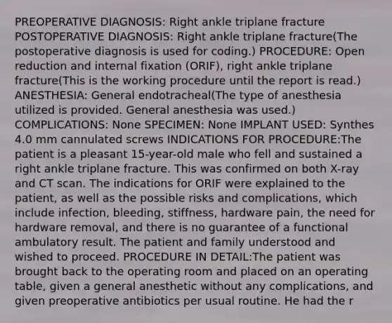 PREOPERATIVE DIAGNOSIS: Right ankle triplane fracture POSTOPERATIVE DIAGNOSIS: Right ankle triplane fracture(The postoperative diagnosis is used for coding.) PROCEDURE: Open reduction and internal fixation (ORIF), right ankle triplane fracture(This is the working procedure until the report is read.) ANESTHESIA: General endotracheal(The type of anesthesia utilized is provided. General anesthesia was used.) COMPLICATIONS: None SPECIMEN: None IMPLANT USED: Synthes 4.0 mm cannulated screws INDICATIONS FOR PROCEDURE:The patient is a pleasant 15-year-old male who fell and sustained a right ankle triplane fracture. This was confirmed on both X-ray and CT scan. The indications for ORIF were explained to the patient, as well as the possible risks and complications, which include infection, bleeding, stiffness, hardware pain, the need for hardware removal, and there is no guarantee of a functional ambulatory result. The patient and family understood and wished to proceed. PROCEDURE IN DETAIL:The patient was brought back to the operating room and placed on an operating table, given a general anesthetic without any complications, and given preoperative antibiotics per usual routine. He had the r