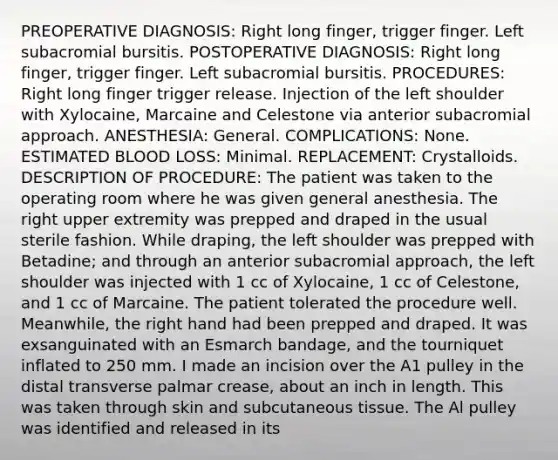 PREOPERATIVE DIAGNOSIS: Right long finger, trigger finger. Left subacromial bursitis. POSTOPERATIVE DIAGNOSIS: Right long finger, trigger finger. Left subacromial bursitis. PROCEDURES: Right long finger trigger release. Injection of the left shoulder with Xylocaine, Marcaine and Celestone via anterior subacromial approach. ANESTHESIA: General. COMPLICATIONS: None. ESTIMATED BLOOD LOSS: Minimal. REPLACEMENT: Crystalloids. DESCRIPTION OF PROCEDURE: The patient was taken to the operating room where he was given general anesthesia. The right upper extremity was prepped and draped in the usual sterile fashion. While draping, the left shoulder was prepped with Betadine; and through an anterior subacromial approach, the left shoulder was injected with 1 cc of Xylocaine, 1 cc of Celestone, and 1 cc of Marcaine. The patient tolerated the procedure well. Meanwhile, the right hand had been prepped and draped. It was exsanguinated with an Esmarch bandage, and the tourniquet inflated to 250 mm. I made an incision over the A1 pulley in the distal transverse palmar crease, about an inch in length. This was taken through skin and subcutaneous tissue. The Al pulley was identified and released in its