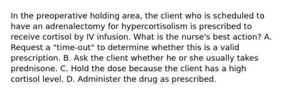 In the preoperative holding area, the client who is scheduled to have an adrenalectomy for hypercortisolism is prescribed to receive cortisol by IV infusion. What is the nurse's best action? A. Request a "time-out" to determine whether this is a valid prescription. B. Ask the client whether he or she usually takes prednisone. C. Hold the dose because the client has a high cortisol level. D. Administer the drug as prescribed.