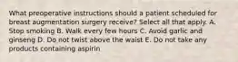 What preoperative instructions should a patient scheduled for breast augmentation surgery receive? Select all that apply. A. Stop smoking B. Walk every few hours C. Avoid garlic and ginseng D. Do not twist above the waist E. Do not take any products containing aspirin