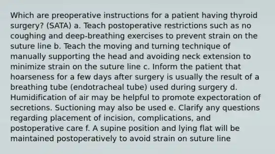 Which are preoperative instructions for a patient having thyroid surgery? (SATA) a. Teach postoperative restrictions such as no coughing and deep-breathing exercises to prevent strain on the suture line b. Teach the moving and turning technique of manually supporting the head and avoiding neck extension to minimize strain on the suture line c. Inform the patient that hoarseness for a few days after surgery is usually the result of a breathing tube (endotracheal tube) used during surgery d. Humidification of air may be helpful to promote expectoration of secretions. Suctioning may also be used e. Clarify any questions regarding placement of incision, complications, and postoperative care f. A supine position and lying flat will be maintained postoperatively to avoid strain on suture line