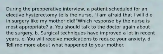 During the preoperative interview, a patient scheduled for an elective hysterectomy tells the nurse, "I am afraid that I will die in surgery like my mother did!"Which response by the nurse is most appropriate? a. You should talk to the doctor again about the surgery. b. Surgical techniques have improved a lot in recent years. c. You will receive medications to reduce your anxiety. d. Tell me more about what happened to your mother.