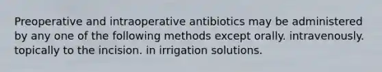 Preoperative and intraoperative antibiotics may be administered by any one of the following methods except orally. intravenously. topically to the incision. in irrigation solutions.