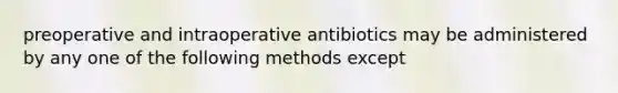 preoperative and intraoperative antibiotics may be administered by any one of the following methods except