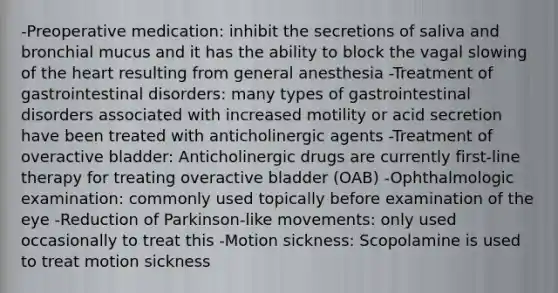 -Preoperative medication: inhibit the secretions of saliva and bronchial mucus and it has the ability to block the vagal slowing of the heart resulting from general anesthesia -Treatment of gastrointestinal disorders: many types of gastrointestinal disorders associated with increased motility or acid secretion have been treated with anticholinergic agents -Treatment of overactive bladder: Anticholinergic drugs are currently first-line therapy for treating overactive bladder (OAB) -Ophthalmologic examination: commonly used topically before examination of the eye -Reduction of Parkinson-like movements: only used occasionally to treat this -Motion sickness: Scopolamine is used to treat motion sickness