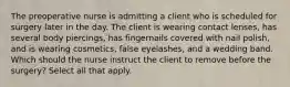 The preoperative nurse is admitting a client who is scheduled for surgery later in the day. The client is wearing contact lenses, has several body piercings, has fingernails covered with nail polish, and is wearing cosmetics, false eyelashes, and a wedding band. Which should the nurse instruct the client to remove before the surgery? Select all that apply.