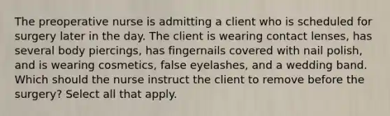 The preoperative nurse is admitting a client who is scheduled for surgery later in the day. The client is wearing contact lenses, has several body piercings, has fingernails covered with nail polish, and is wearing cosmetics, false eyelashes, and a wedding band. Which should the nurse instruct the client to remove before the surgery? Select all that apply.