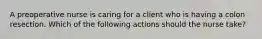 A preoperative nurse is caring for a client who is having a colon resection. Which of the following actions should the nurse take?