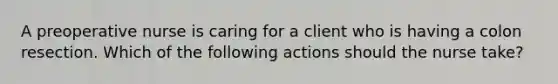 A preoperative nurse is caring for a client who is having a colon resection. Which of the following actions should the nurse take?